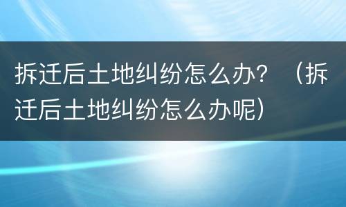 拆迁后土地纠纷怎么办？（拆迁后土地纠纷怎么办呢）