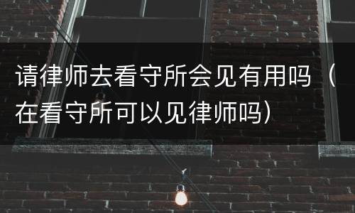 请律师去看守所会见有用吗（在看守所可以见律师吗）