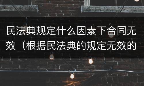 民法典规定什么因素下合同无效（根据民法典的规定无效的合同有哪些）