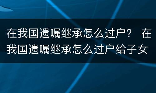 在我国遗嘱继承怎么过户？ 在我国遗嘱继承怎么过户给子女