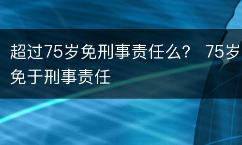 超过75岁免刑事责任么？ 75岁免于刑事责任