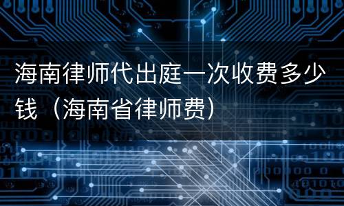 海南律师代出庭一次收费多少钱（海南省律师费）