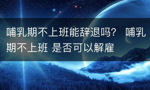 哺乳期不上班能辞退吗？ 哺乳期不上班 是否可以解雇
