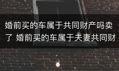 婚前买的车属于共同财产吗卖了 婚前买的车属于夫妻共同财产吗可以卖吗?