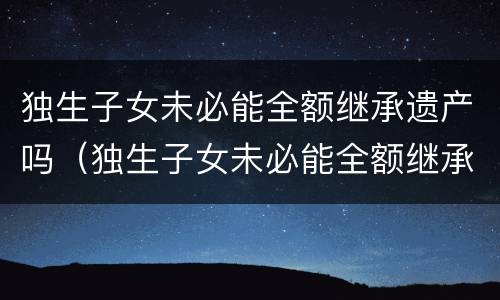 独生子女未必能全额继承遗产吗（独生子女未必能全额继承遗产吗）