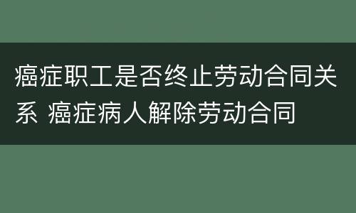 癌症职工是否终止劳动合同关系 癌症病人解除劳动合同