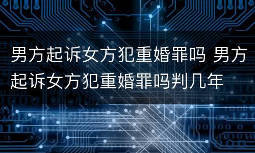 男方起诉女方犯重婚罪吗 男方起诉女方犯重婚罪吗判几年