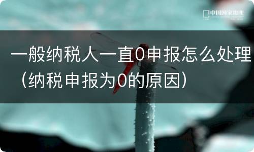 一般纳税人一直0申报怎么处理（纳税申报为0的原因）