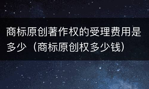 商标原创著作权的受理费用是多少（商标原创权多少钱）