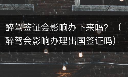 醉驾签证会影响办下来吗？（醉驾会影响办理出国签证吗）