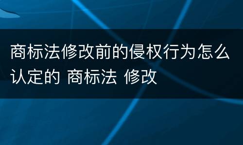 商标法修改前的侵权行为怎么认定的 商标法 修改