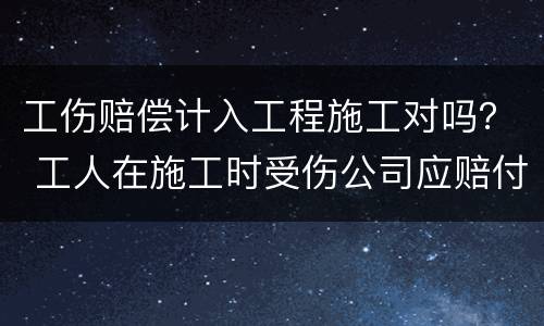 工伤赔偿计入工程施工对吗？ 工人在施工时受伤公司应赔付哪些