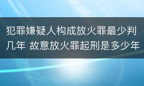 犯罪嫌疑人构成放火罪最少判几年 故意放火罪起刑是多少年