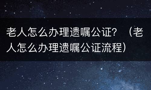 老人怎么办理遗嘱公证？（老人怎么办理遗嘱公证流程）