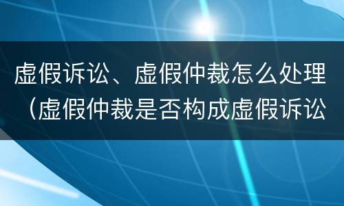 虚假诉讼、虚假仲裁怎么处理（虚假仲裁是否构成虚假诉讼）