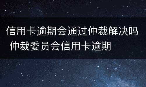 信用卡逾期会通过仲裁解决吗 仲裁委员会信用卡逾期