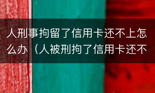 人刑事拘留了信用卡还不上怎么办（人被刑拘了信用卡还不上怎么办）