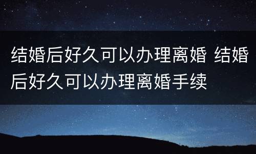 结婚后好久可以办理离婚 结婚后好久可以办理离婚手续