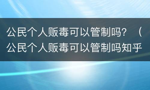 公民个人贩毒可以管制吗？（公民个人贩毒可以管制吗知乎）