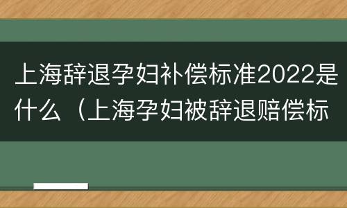 上海辞退孕妇补偿标准2022是什么（上海孕妇被辞退赔偿标准）