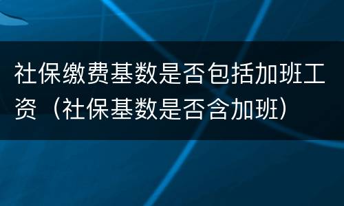 社保缴费基数是否包括加班工资（社保基数是否含加班）