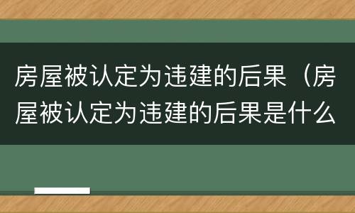 房屋被认定为违建的后果（房屋被认定为违建的后果是什么）