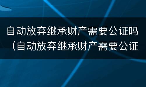 自动放弃继承财产需要公证吗（自动放弃继承财产需要公证吗）