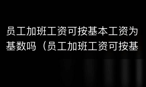 员工加班工资可按基本工资为基数吗（员工加班工资可按基本工资为基数吗对吗）