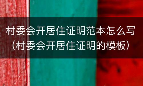 村委会开居住证明范本怎么写（村委会开居住证明的模板）