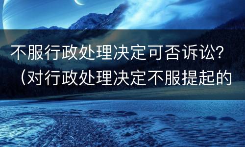 不服行政处理决定可否诉讼？（对行政处理决定不服提起的诉讼不予受理）