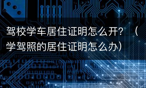 驾校学车居住证明怎么开？（学驾照的居住证明怎么办）
