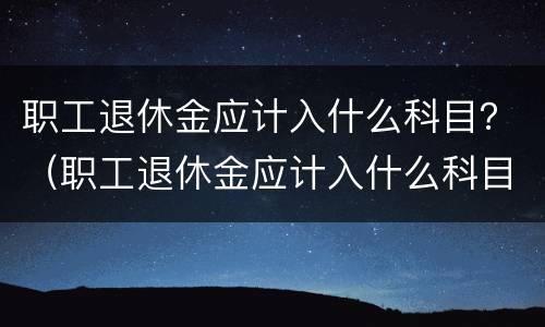 职工退休金应计入什么科目？（职工退休金应计入什么科目内）
