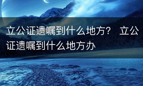 立公证遗嘱到什么地方？ 立公证遗嘱到什么地方办