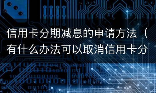 信用卡分期减息的申请方法（有什么办法可以取消信用卡分期）