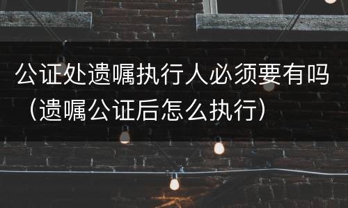 公证处遗嘱执行人必须要有吗（遗嘱公证后怎么执行）