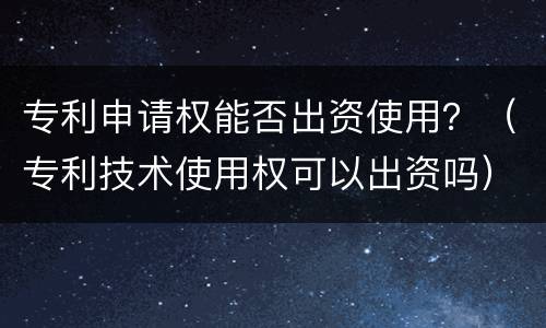 专利申请权能否出资使用？（专利技术使用权可以出资吗）