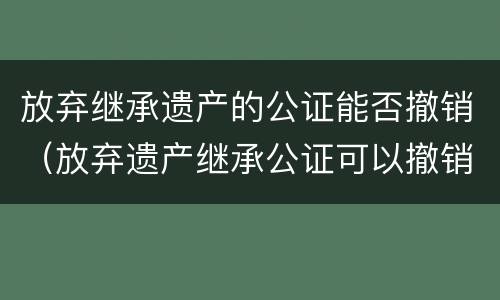 放弃继承遗产的公证能否撤销（放弃遗产继承公证可以撤销吗）