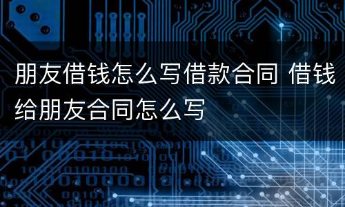 朋友借钱怎么写借款合同 借钱给朋友合同怎么写