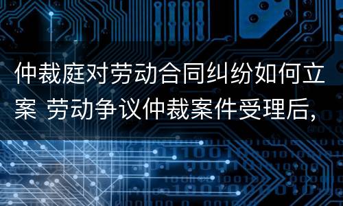 仲裁庭对劳动合同纠纷如何立案 劳动争议仲裁案件受理后,劳动合同