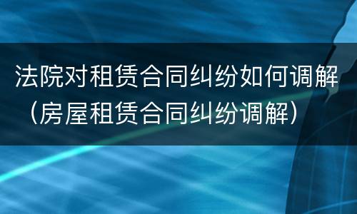 法院对租赁合同纠纷如何调解（房屋租赁合同纠纷调解）