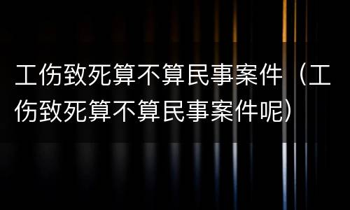 工伤致死算不算民事案件（工伤致死算不算民事案件呢）