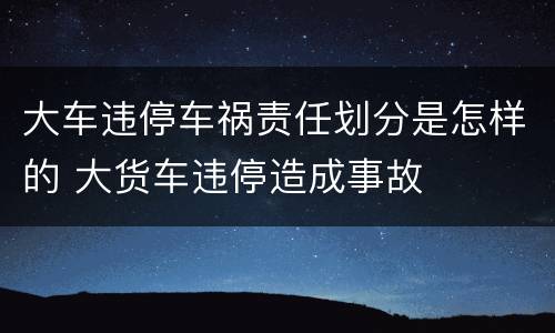 大车违停车祸责任划分是怎样的 大货车违停造成事故