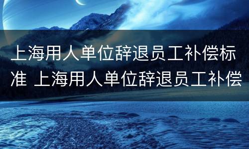 上海用人单位辞退员工补偿标准 上海用人单位辞退员工补偿标准表