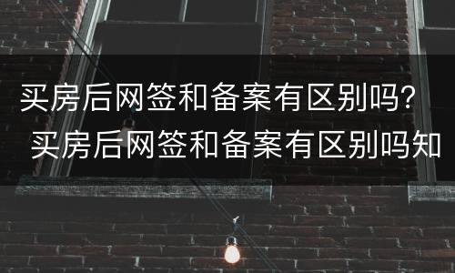 买房后网签和备案有区别吗？ 买房后网签和备案有区别吗知乎