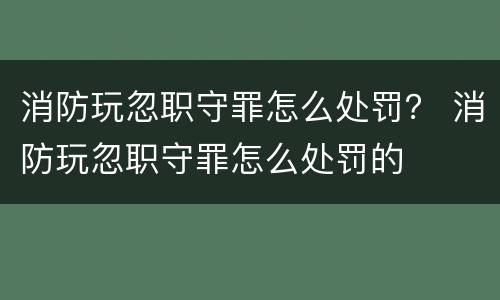 消防玩忽职守罪怎么处罚？ 消防玩忽职守罪怎么处罚的