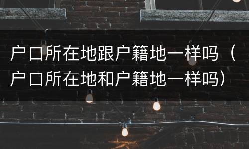 户口所在地跟户籍地一样吗（户口所在地和户籍地一样吗）