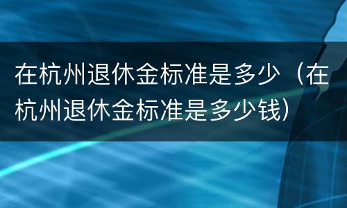 在杭州退休金标准是多少（在杭州退休金标准是多少钱）