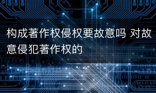 构成著作权侵权要故意吗 对故意侵犯著作权的