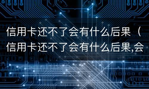 信用卡还不了会有什么后果（信用卡还不了会有什么后果,会坐牢吗?）