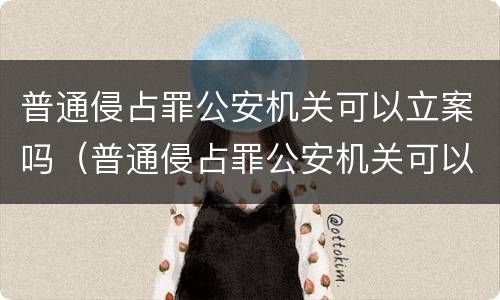 普通侵占罪公安机关可以立案吗（普通侵占罪公安机关可以立案吗怎么处理）